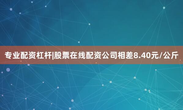 专业配资杠杆|股票在线配资公司相差8.40元/公斤