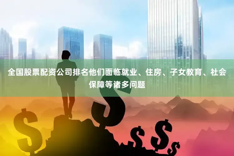 全国股票配资公司排名他们面临就业、住房、子女教育、社会保障等诸多问题