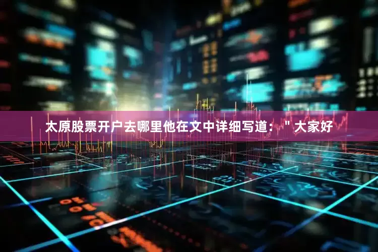 太原股票开户去哪里他在文中详细写道：＂大家好