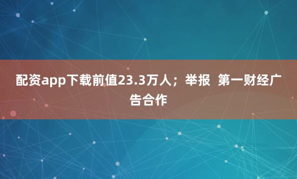 配资app下载前值23.3万人；举报  第一财经广告合作