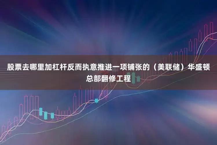 股票去哪里加杠杆反而执意推进一项铺张的（美联储）华盛顿总部翻修工程