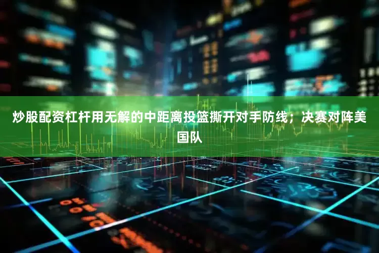 炒股配资杠杆用无解的中距离投篮撕开对手防线；决赛对阵美国队