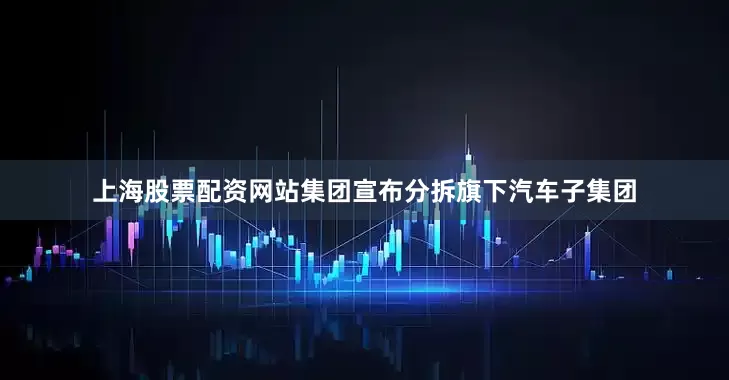上海股票配资网站集团宣布分拆旗下汽车子集团