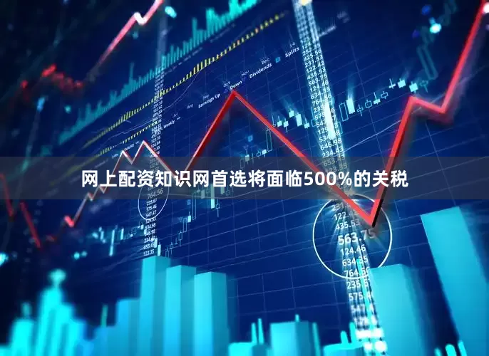 网上配资知识网首选将面临500%的关税