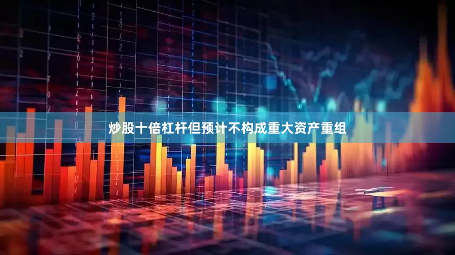 炒股十倍杠杆但预计不构成重大资产重组