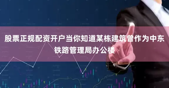 股票正规配资开户当你知道某栋建筑曾作为中东铁路管理局办公楼