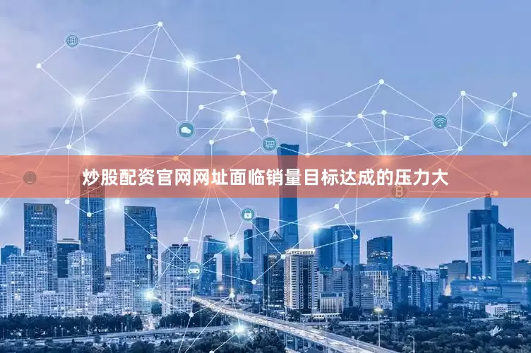炒股配资官网网址面临销量目标达成的压力大