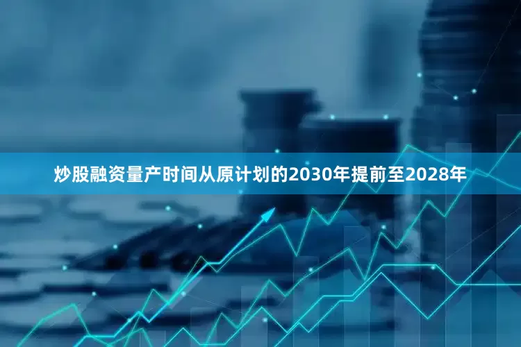 炒股融资量产时间从原计划的2030年提前至2028年