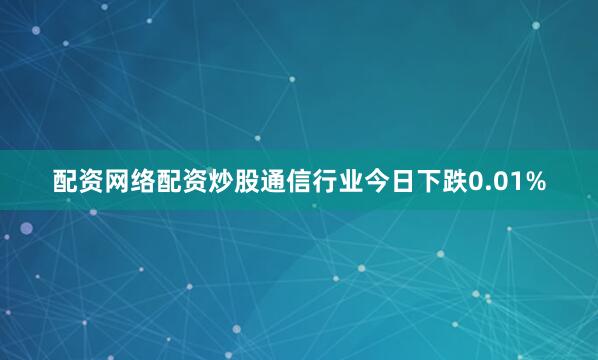 配资网络配资炒股　　通信行业今日下跌0.01%
