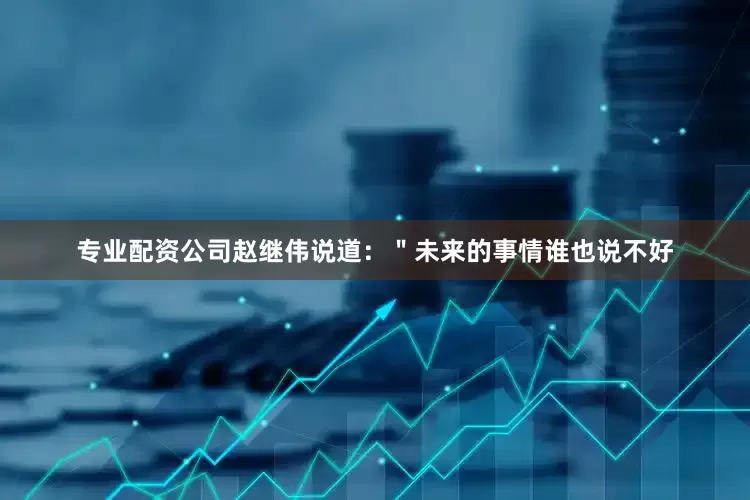 专业配资公司赵继伟说道：＂未来的事情谁也说不好