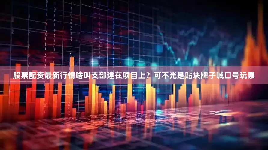 股票配资最新行情啥叫支部建在项目上？可不光是贴块牌子喊口号玩票