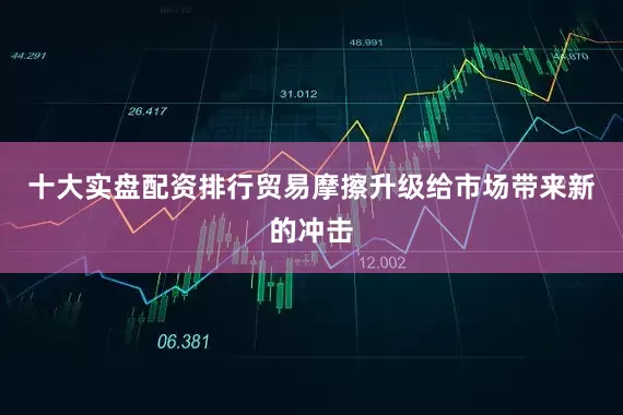 十大实盘配资排行　　贸易摩擦升级给市场带来新的冲击